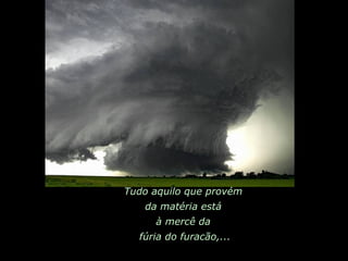 Tudo aquilo que provém  da matéria está  à mercê da  fúria do furacão,... 