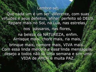 Lembre-se: Que cada um é um ser  diferente, com suas virtudes e seus defeitos, afinal  perfeito só DEUS. Repare mais no Sol, na Lua, nas estrelas,  nos  pássaros, nas flores,  na beleza da NATUREZA, enfim. Arrisque mais, chore mais, ria mais,  brinque mais, namore mais, VIVA mais... Com essa linda melodia e essa linda mensagem,  desejo a todos não só uma semana e sim uma VIDA de AMOR e muita PAZ. 