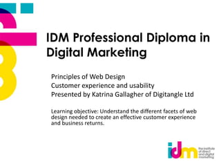 IDM Professional Diploma in
Digital Marketing
Principles of Web Design
Customer experience and usability
Presented by Katrina Gallagher of Digitangle Ltd
Learning objective: Understand the different facets of web
design needed to create an effective customer experience
and business returns.

 