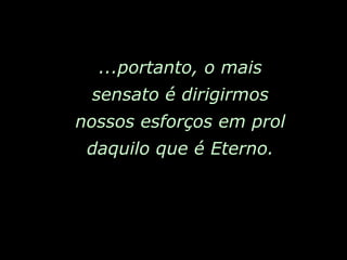 ...portanto, o mais sensato é dirigirmos nossos esforços em prol daquilo que é Eterno. 