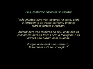 Pois, conforme encontra-se escrito: “ Não ajunteis para vós tesouros na terra, onde a ferrugem e as traças corroem, onde os ladrões furtam e roubam. Ajuntai para vós tesouros no céu, onde não os consomem nem as traças nem a ferrugem, e os ladrões não furtam nem roubam.  Porque onde está o teu tesouro,  lá também está teu coração.”  