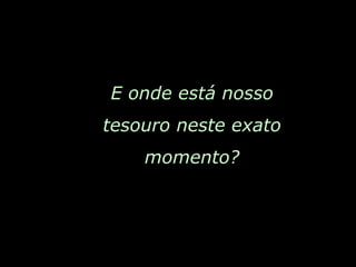 E onde está nosso tesouro neste exato momento? 