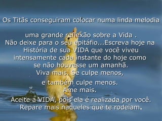 Os Titãs conseguiram colocar numa linda melodia  uma grande reflexão sobre a Vida . Não deixe para o seu epitáfio...Escreva hoje na  História de sua VIDA que você viveu intensamente cada instante do hoje como  se não houvesse um amanhã. Viva mais. Se culpe menos,  e também culpe menos.  Ame mais.  Aceite a VIDA, pois ela é realizada por você. Repare mais naqueles que te rodeiam . 