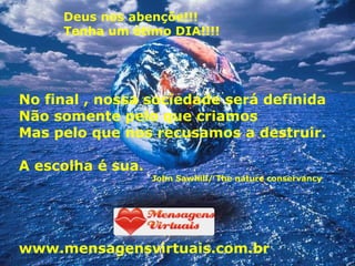 Deus nos abençõe!!! Tenha um ótimo DIA!!!! No final , nossa sociedade será definida Não somente pelo que criamos Mas pelo que nos recusamos a destruir.  A escolha é sua. John Sawhill/ The nature conservancy www.mensagensvirtuais.com.br 
