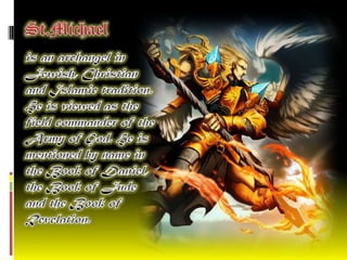 St.Michael   is an archangel in Jewish, Christian and Islamic tradition. He is viewed as the field commander of the Army of God. He is mentioned by name in the Book of Daniel, the Book of Jude and the Book of Revelation. 
