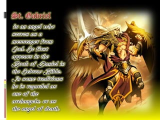 St. Gabriel   is an angel who serves as a messenger from God. He first appears in the Book of Daniel in the Hebrew Bible. In some traditions he is regarded as one of the archangels, or as the angel of death. 