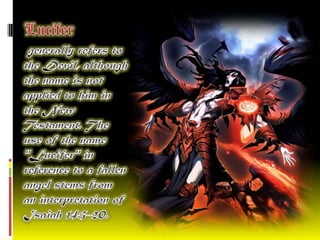   Lucifergenerally refers to the Devil, although the name is not applied to him in the New Testament. The use of the name "Lucifer" in reference to a fallen angel stems from an interpretation of Isaiah 14:3–20.