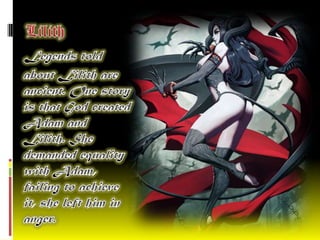 LilithLegends told about Lilith are ancient. One story is that God created Adam and Lilith. She demanded equality with Adam, failing to achieve it, she left him in anger. 