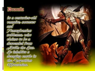 Dracula   is a centuries-old vampire, sorcerer and Transylvanian nobleman, who claims to be a descended from Attila the Hun. He inhabits a decaying castle in the Carpathian Mountains. 