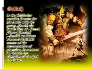   Goliath   is the Philistine warrior, famous for his battle with the young David, the future king of Israel. Post-Classical Jewish traditions stressed Goliath’s status as the representative of paganism, in contrast to David, the champion of the God of Israel.