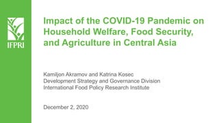 Impact of the COVID-19 Pandemic on
Household Welfare, Food Security,
and Agriculture in Central Asia
Kamiljon Akramov and Katrina Kosec
Development Strategy and Governance Division
International Food Policy Research Institute
December 2, 2020
 