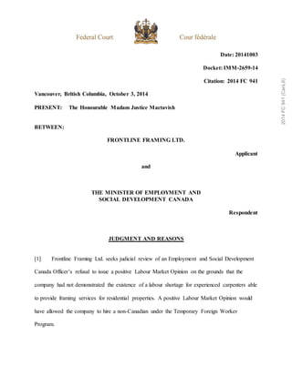 Date: 20141003
Docket: IMM-2659-14
Citation: 2014 FC 941
Vancouver, British Columbia, October 3, 2014
PRESENT: The Honourable Madam Justice Mactavish
BETWEEN:
FRONTLINE FRAMING LTD.
Applicant
and
THE MINISTER OF EMPLOYMENT AND
SOCIAL DEVELOPMENT CANADA
Respondent
JUDGMENT AND REASONS
[1] Frontline Framing Ltd. seeks judicial review of an Employment and Social Development
Canada Officer’s refusal to issue a positive Labour Market Opinion on the grounds that the
company had not demonstrated the existence of a labour shortage for experienced carpenters able
to provide framing services for residential properties. A positive Labour Market Opinion would
have allowed the company to hire a non-Canadian under the Temporary Foreign Worker
Program.
2014
FC
941
(CanLII)
 