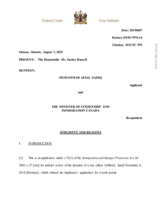 Date: 20150807
Docket: IMM-7976-14
Citation: 2015 FC 955
Ottawa, Ontario, August 7, 2015
PRESENT: The Honourable Mr. Justice Russell
BETWEEN:
MUHAMMAD AFZAL SADIQ
Applicant
and
THE MINISTER OF CITIZENSHIP AND
IMMIGRATION CANADA
Respondent
JUDGMENT AND REASONS
I. INTRODUCTION
[1] This is an application under s 72(1) of the Immigration and Refugee Protection Act, SC
2001, c 27 [Act] for judicial review of the decision of a visa officer [Officer], dated November 6,
2014 [Decision], which refused the Applicant’s application for a work permit.
2015
FC
955
(CanLII)
 