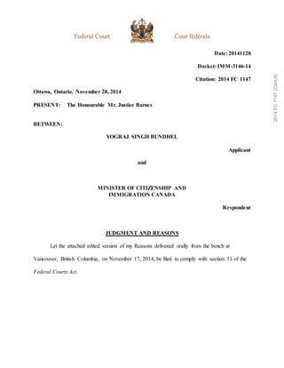 Date: 20141128
Docket: IMM-3146-14
Citation: 2014 FC 1147
Ottawa, Ontario, November 28, 2014
PRESENT: The Honourable Mr. Justice Barnes
BETWEEN:
YOGRAJ SINGH BUNDHEL
Applicant
and
MINISTER OF CITIZENSHIP AND
IMMIGRATION CANADA
Respondent
JUDGMENT AND REASONS
Let the attached edited version of my Reasons delivered orally from the bench at
Vancouver, British Columbia, on November 17, 2014, be filed to comply with section 51 of the
Federal Courts Act.
2014
FC
1147
(CanLII)
 