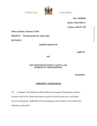 Date: 20180209
Docket: IMM-2962-17
Citation: 2018 FC 158
Ottawa, Ontario, February 9, 2018
PRESENT: The Honourable Mr. Justice Zinn
BETWEEN:
SERHII PARANYCH
Applicant
and
THE MINISTER OF PUBLIC SAFETY AND
EMERGENCY PREPAREDNESS
Respondent
JUDGMENT AND REASONS
[1] A delegate of the Minister of Public Safety and Emergency Preparedness issued an
exclusion order to Mr. Paranych pursuant to section 228 of the Immigration and Refugee
Protection Regulations, SOR/2002-227 for attempting to enter Canada to work without first
obtaining a work permit.
2018
FC
158
(CanLII)
 