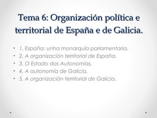 Tema 6: Organización política e
territorial de España e de Galicia.
•   1. España: unha monarquía parlamentaria.
•   2. A organización territorial de España.
•   3. O Estado das Autonomías.
•   4. A autonomía de Galicia.
•   5. A organización territorial de Galicia.
 