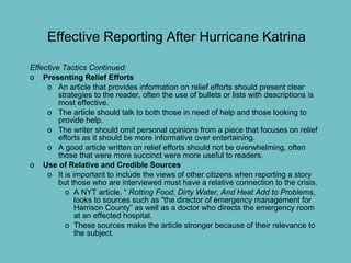 Effective Reporting After Hurricane Katrina  Effective Tactics Continued:  Presenting Relief Efforts An article that provides information on relief efforts should present clear strategies to the reader, often the use of bullets or lists with descriptions is most effective. The article should talk to both those in need of help and those looking to provide help.  The writer should omit personal opinions from a piece that focuses on relief efforts as it should be more informative over entertaining.  A good article written on relief efforts should not be overwhelming, often those that were more succinct were more useful to readers.  Use of Relative and Credible Sources It is important to include the views of other citizens when reporting a story but those who are interviewed must have a relative connection to the crisis. A NYT article, “  Rotting Food, Dirty Water, And Heat Add to Problems , looks to sources such as “the director of emergency management for Harrison County” as well as a doctor who directs the emergency room at an effected hospital.  These sources make the article stronger because of their relevance to the subject. 