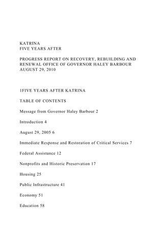 KATRINA
FIVE YEARS AFTER
PROGRESS REPORT ON RECOVERY, REBUILDING AND
RENEWAL OFFICE OF GOVERNOR HALEY BARBOUR
AUGUST 29, 2010
1FIVE YEARS AFTER KATRINA
TABLE OF CONTENTS
Message from Governor Haley Barbour 2
Introduction 4
August 29, 2005 6
Immediate Response and Restoration of Critical Services 7
Federal Assistance 12
Nonprofits and Historic Preservation 17
Housing 25
Public Infrastructure 41
Economy 51
Education 58
 