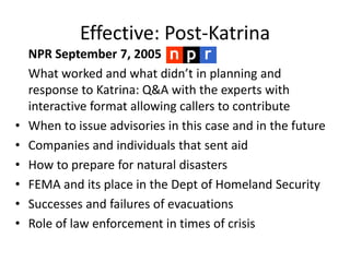 Effective: Post-Katrina 	NPR September 7, 2005 	What worked and what didn’t in planning and response to Katrina: Q&A with the experts with interactive format allowing callers to contribute When to issue advisories in this case and in the future Companies and individuals that sent aid How to prepare for natural disasters FEMA and its place in the Dept of Homeland Security Successes and failures of evacuations Role of law enforcement in times of crisis 