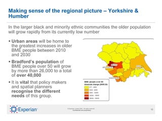 Making sense of the regional picture – Yorkshire & Humber Urban areas  will be home to the greatest increases in older BME people between 2010 and 2030  Bradford’s population  of BME people over 50 will grow by more than 26,000 to a total of  over 40,000 It is  vital  that policy makers and spatial planners  recognise the different needs  of this group.  In the larger black and minority ethnic communities the older population will grow rapidly from its currently low number 