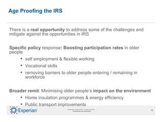 Age Proofing the IRS There is a  real opportunity  to address some of the challenges and mitigate against the opportunities in IRS  Specific policy  response : Boosting participation rates  in older people  self employment & flexible working Vocational skills removing barriers to older people entering / remaining in workforce Broader remit : Minimising older people’s  impact on the   environment Home insulation programmes & energy efficiency Public transport improvements 
