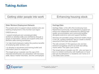 Taking Action Getting older people into work Older Workers Employment Network The project aims to support mature workers who are seeking employment in the Humber sub-region.  OWEN aims to: support employed and unemployed older workers to develop skills and confidence through a range of information, advice and support (IAS) and life/work skills training workshops; to help local employers realise the positive benefits of employing older workers; and  to develop a recruitment and training toolkit and information pack for employers The target group is people over the age of 45. Intended beneficiaries are jobseekers with low basic skills, labour market returnees, and the unemployed. Enhancing housing stock Hartrigg Oaks Hartrigg Oaks, is the UK's first Continuing Care Retirement Community. It is intended to support an active and independent retirement by offering high quality accommodation and communal facilities, alongside extensive care and support facilities.  Services are provided using a financial model unique in the UK, pooling residents' fees to create a shared resource to fund care and support. The site consists of 152 spacious one and two bedroom bungalows and 42 en-suite bed sitting rooms within The Oaks Care Centre.  The target group is people over 60,  who are keen to live in a vibrant community with healthcare on hand that can be delivered in a residents own home or in The Oaks Care Centre. 
