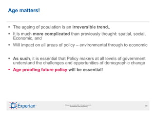 Age matters! The ageing of population is an  irreversible trend..   It is much  more complicated  than previously thought: spatial, social, Economic, and  Will impact on all areas of policy – environmental through to economic As such , it is essential that Policy makers at all levels of government understand the challenges and opportunities of demographic change  Age proofing future policy  will be essential! 