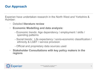 Our Approach Experian have undertaken research in the North West and Yorkshire & Humber:  Detailed  literature review   Economic Modelling and data analysis:  - Economic trends: Age dependency / employment / skills / spending patterns - Social trends:  Life expectancy / socio-economic classification / ethnicity & LGBT / service provision - Official and proprietary data sources used  Stakeholder Consultations with key policy makers in the regions 