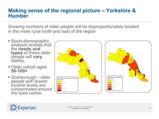 Making sense of the regional picture – Yorkshire & Humber Socio-demographic analysis reveals that the  needs and types  of these older people will  vary  starkly.  Older cohort aged  50-100+ Scarborough - older people with lowest income levels are concentrated around the town centre Growing numbers of older people will be disproportionately located in the more rural north and east of the region 