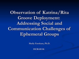 Observation of Katrina/Rita Groove Deployment:  Addressing Social and Communication Challenges of Ephemeral Groups Shelly Farnham, Ph.D. ISCRAM 06   