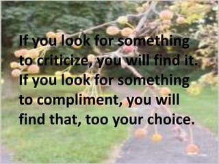 If you look for something
to criticize, you will find it.
If you look for something
to compliment, you will
find that, too your choice.

 