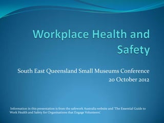 South East Queensland Small Museums Conference
                                     20 October 2012



Information in this presentation is from the safework Australia website and ‘The Essential Guide to
Work Health and Safety for Organisations that Engage Volunteers’.
 