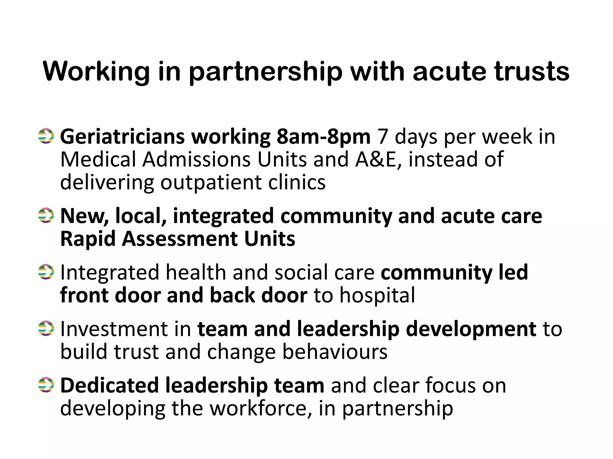 Working in partnership with acute trusts

 Geriatricians working 8am-8pm 7 days per week in
 Medical Admissions Units and A&E, instead of
 delivering outpatient clinics
 New, local, integrated community and acute care
 Rapid Assessment Units
 Integrated health and social care community led
 front door and back door to hospital
 Investment in team and leadership development to
 build trust and change behaviours
 Dedicated leadership team and clear focus on
 developing the workforce, in partnership
 