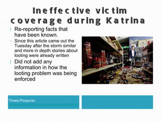 Ineffective victim coverage during Katrina  Times-Picayune:  Widespread looting hits abandoned businesses Re-reporting facts that have been known.  Since this article came out the Tuesday after the storm similar and more in depth stories about looting were already written Did not add any information in how the looting problem was being enforced 