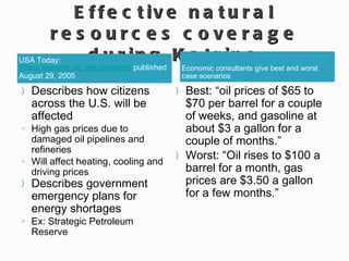 Effective natural resources coverage during Katrina Economic consultants give best and worst case scenarios  USA Today:  Storm worsens oil, gas problems   published August 29, 2005 Best: “oil prices of $65 to $70 per barrel for a couple of weeks, and gasoline at about $3 a gallon for a couple of months.” Worst: “Oil rises to $100 a barrel for a month, gas prices are $3.50 a gallon for a few months.” Describes how citizens across the U.S. will be affected High gas prices due to damaged oil pipelines and refineries Will affect heating, cooling and driving prices Describes government emergency plans for energy shortages  Ex: Strategic Petroleum Reserve 