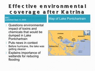 Effective environmental coverage after Katrina BBC:  Lake faces aftermath of city  catastrophe  published Sept. 8, 2005 Map of Lake Pontchartrain Questions environmental impact of toxins and chemicals that would be dumped in Lake Pontchartrain Puts news in context Before hurricane, the lake was getting cleaner  Explains importance of wetlands for reducing flooding 