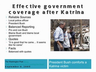 Effective government coverage after Katrina  The Washington Post “ Along  Gulf, Aiding the Living and Counting the Dead”  September 6, 2005 President Bush comforts a Katrina victim  Reliable Sources Local police officer President Bush Balanced Reporting Pro and con Bush Blame Bush and blame local government Quotes “ It is good that he came… It seems like he cares” Facts Balanced with quotes 