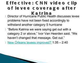 Director of Hurricane Public Health discusses levee problems have not been fixed accordingly to withstand another category 5 hurricane “Before Katrina we were saying get out with a category 2 or above,” Ivor Van Heerden said. “We haven’t changed that message. Get out.”  New Orleans levees improved?  1:35 – 2:40  Effective: CNN video clip of levee coverage after Katrina 