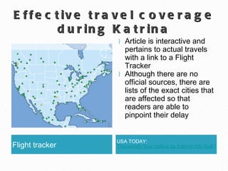Effective travel coverage during Katrina Flight tracker USA TODAY:  Thousands face delays as Katrina hits Gulf Coast Article is interactive and pertains to actual travels with a link to a Flight Tracker Although there are no official sources, there are lists of the exact cities that are affected so that readers are able to pinpoint their delay 
