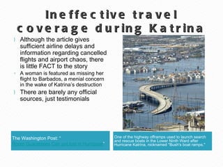 Ineffective travel coverage during Katrina The Washington Post: “ Room Guarantees Can get lost in Hurricane ” One of the highway offramps used to launch search and rescue boats in the Lower Ninth Ward after Hurricane Katrina, nicknamed "Bush's boat ramps." Although the article gives sufficient airline delays and information regarding cancelled flights and airport chaos, there is little FACT to the story A woman is featured as missing her flight to Barbados, a menial concern in the wake of Katrina’s destruction There are barely any official sources, just testimonials 