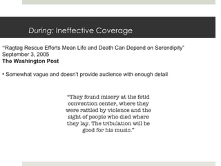 During:  Ineffective Coverage “ Ragtag Rescue Efforts Mean Life and Death Can Depend on Serendipity ” September 3, 2005 The Washington Post Somewhat vague and doesn’t provide audience with enough detail “ They found misery at the fetid convention center, where they were rattled by violence and the sight of people who died where they lay. The tribulation will be good for his music.” 