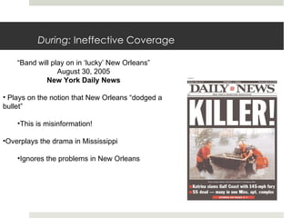 During:  Ineffective Coverage “ Band will play on in ‘lucky’ New Orleans” August 30, 2005 New York Daily News Plays on the notion that New Orleans “dodged a bullet” This is misinformation! Overplays the drama in Mississippi Ignores the problems in New Orleans 