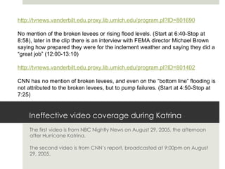Ineffective video coverage during Katrina The first video is from NBC Nightly News on August 29, 2005, the afternoon after Hurricane Katrina.  The second video is from CNN’s report, broadcasted at 9:00pm on August 29, 2005.  http://tvnews.vanderbilt.edu.proxy.lib.umich.edu/program.pl?ID=801690 No mention of the broken levees or rising flood levels. (Start at 6:40-Stop at 8:58), later in the clip there is an interview with FEMA director Michael Brown saying how prepared they were for the inclement weather and saying they did a “great job” (12:00-13:10) http://tvnews.vanderbilt.edu.proxy.lib.umich.edu/program.pl?ID=801402 CNN has no mention of broken levees, and even on the “bottom line” flooding is not attributed to the broken levees, but to pump failures. (Start at 4:50-Stop at 7:25) 