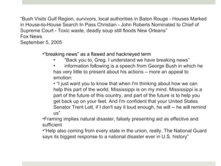 “ Bush Visits Gulf Region, survivors, local authorities in Baton Rouge - Houses Marked in House-to-House Search In Pass Christian - John Roberts Nominated to Chief of Supreme Court - Toxic waste, deadly soup still floods New Orleans” Fox News  September 5, 2005 “ breaking news” as a flawed and hackneyed term “ Back you to, Greg. I understand we have breaking news” information following is a speech from George Bush in which he has very little to present about his actions – more an appeal to emotion: “ I just want you to know that when I'm thinking about how we can help this part of the world, Mississippi is on my mind. Mississippi is a part of the future of this country, and part of the future is to help you get back up on your feet. And I'm confident that your United States Senator Trent Lott, if I don't say it loud enough, he will -- he will remind us” Framing implies natural disaster, falsely presenting aid as effective and sufficient “ Help also coming from every state in the union, really. The National Guard says its biggest response to a national disaster ever in U.S. history” 