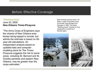 Before:  Effective Coverage Both of these pictures show I-10 West, a major evacuation route. On the left, was damage from Georges in 1998. The article “Washing Away” touched on how catastrophic it would be if flooded again. “Washing Away” June 23, 2005 New Orleans Times-Picayune “ The Army Corps of Engineers says the chance of New Orleans-area levees being topped is remote, but admits the estimate is based on 40-year-old calculations. An independent analysis based on updated data and computer modeling done for The Times-Picayune suggests the risk to some areas, including St. Bernard and St. Charles parishes and eastern New Orleans, may be greater than the corps estimates.” 
