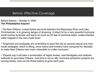 Before:  Effective Coverage Before Katrina – October 8, 2004 The Philadelphia Inquirer  “ So New Orleans, tucked below sea level between the Mississippi River and Lake Pontchartrain, is in growing danger of drowning. A direct hit by a very powerful hurricane could swamp its levees and leave as much as 20 feet of chemical-laden, snake-infested water trapped in the man-made bowl.” “ Engineers and ecologists are scrambling to save the city by several natural and man-made strategies, which is fitting, since nature and humans have conspired for decades to make New Orleans ever more vulnerable to a killer hurricane.” “ Experts say it will take a combination of higher levees, new floodgates and restored wetlands to save New Orleans. And time is not an ally; hurricane-protection projects are moving slowly, even as the threat seems to grow each year. 