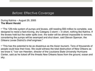 Before:  Effective Coverage During Katrina – August 29, 2005 The Miami Herald “ The 129-mile system of pumps and levees, still needing $50 million to complete, was designed to resist a fast-moving, dry Category 3 storm -- in short, nothing like Katrina. If the levees hold but the water spills over, the water will be almost impossible to remove, considering the pumps will be swamped and shut down, said Stevan Spencer, the Orleans Levee District's chief engineer.”  “ This has the potential to be as disastrous as the Asian tsunami. Tens of thousands of people could lose their lives. We could witness the total destruction of New Orleans as we know it,'' Ivor van Heerden, director of the Louisiana State University Hurricane Center, said as he ticked off the threats New Orleans faces from the ground, ocean and sky.  
