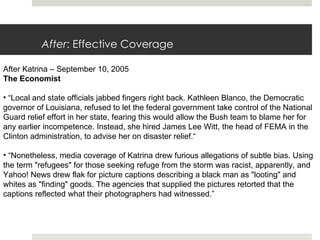 After :   Effective Coverage After Katrina – September 10, 2005 The Economist  “ Local and state officials jabbed fingers right back. Kathleen Blanco, the Democratic governor of Louisiana, refused to let the federal government take control of the National Guard relief effort in her state, fearing this would allow the Bush team to blame her for any earlier incompetence. Instead, she hired James Lee Witt, the head of FEMA in the Clinton administration, to advise her on disaster relief.“ “ Nonetheless, media coverage of Katrina drew furious allegations of subtle bias. Using the term "refugees" for those seeking refuge from the storm was racist, apparently, and Yahoo! News drew flak for picture captions describing a black man as "looting" and whites as "finding" goods. The agencies that supplied the pictures retorted that the captions reflected what their photographers had witnessed.” 
