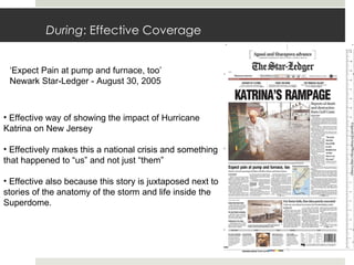 During : Effective Coverage ‘ Expect Pain at pump and furnace, too’ Newark Star-Ledger - August 30, 2005 Effective way of showing the impact of Hurricane Katrina on New Jersey Effectively makes this a national crisis and something that happened to “us” and not just “them” Effective also because this story is juxtaposed next to stories of the anatomy of the storm and life inside the Superdome. 