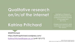 Qualitative research
on/in/of the internet
Katrina Pritchard
@DrKPritchard
https://katrinapritchard.wordpress.com/
Katrina.Pritchard@open.ac.uk (until 15/1/17)
© 2016 Pritchard. All rights reserved.
Barbie name and image TM and © 2014 Mattel. All Rights Reserved.
Highlights of Research
Methods Presentation for
Liverpool University School
of Management
29/11/16
Images and research data
have been removed from
this version.
 